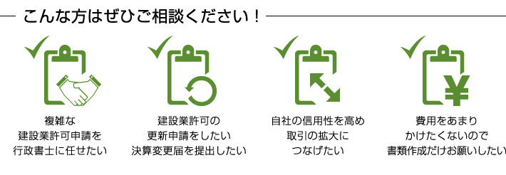こんな方はぜひご相談ください! ●複雑な建設業許可申請を行政書士に任せたい ●建設業許可の更新申請をしたい決算変更届を提出したい ●自社の信用性を高め取引の拡大につなげたい ●費用をあまりかけたくないので書類作成だけお願いしたい